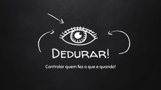 Dedurar!
Controlar quem fez o que e quando!
 