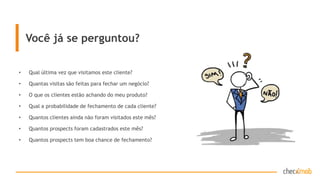 Você já se perguntou?
• Qual última vez que visitamos este cliente?
• Quantas visitas são feitas para fechar um negócio?
• O que os clientes estão achando do meu produto?
• Qual a probabilidade de fechamento de cada cliente?
• Quantos clientes ainda não foram visitados este mês?
• Quantos prospects foram cadastrados este mês?
• Quantos prospects tem boa chance de fechamento?
 