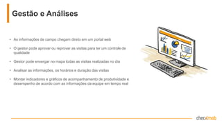 • As informações de campo chegam direto em um portal web
• O gestor pode aprovar ou reprovar as visitas para ter um controle
de qualidade
• Gestor pode enxergar no mapa todas as visitas realizadas no dia
• Analisar as informações, os horários e duração das visitas
• Montar indicadores e gráficos de acompanhamento de
produtividade e desempenho de acordo com as informações da
equipe em tempo real
Gestão e Análises
 
