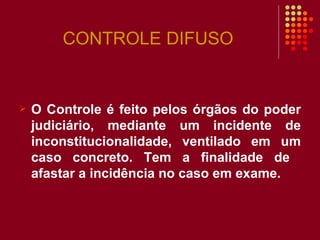 CONTROLE DIFUSO O Controle é feito pelos órgãos do poder judiciário, mediante um incidente de inconstitucionalidade, ventilado em um caso concreto. Tem a finalidade de  afastar a incidência no caso em exame. 