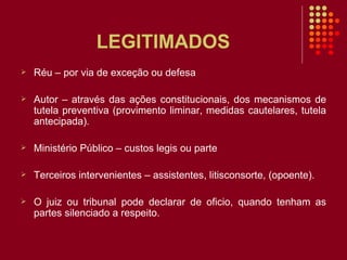LEGITIMADOS Réu – por via de exceção ou defesa Autor – através das ações constitucionais, dos mecanismos de tutela preventiva (provimento liminar, medidas cautelares, tutela antecipada). Ministério Público – custos legis ou parte Terceiros intervenientes – assistentes, litisconsorte, (opoente). O juiz ou tribunal pode declarar de oficio, quando tenham as partes silenciado a respeito. 