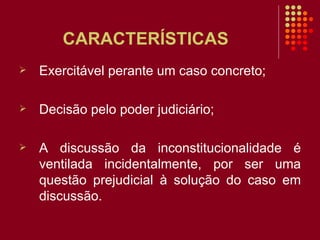 CARACTERÍSTICAS  Exercitável perante um caso concreto; Decisão pelo poder judiciário; A discussão da inconstitucionalidade é ventilada   incidentalmente, por ser uma questão prejudicial à solução do caso em discussão.  