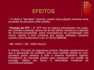 EFEITOS O efeito é  “ ex tunc” ,  fazendo, porém coisa julgada somente entre as partes do processo (inter partes).  Posição do STF –  O  STF tem em alguns precedentes nos quais, em controle incidental, deixou-se de dar efeitos retroativos á decisão de inconstitucionalidade, como conseqüência da ponderação com outros valores e bem jurídicos que seriam afetados, inclusive usando como fundamento o art. 27 da lei 9868/99. RE 197917 / SP - SÃO PAULO 8. Efeitos. Princípio da segurança jurídica. Situação excepcional em que a declaração de nulidade, com seus normais efeitos ex tunc, resultaria grave ameaça a todo o sistema legislativo vigente. Prevalência do interesse público para assegurar, em caráter de exceção, efeitos pro futuro à declaração incidental de inconstitucionalidade. 