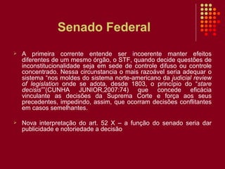 Senado Federal A primeira corrente entende ser incoerente manter efeitos diferentes de um mesmo órgão, o STF, quando decide questões de inconstitucionalidade seja em sede de controle difuso ou controle concentrado. Nessa circunstancia o mais razoável seria adequar o sistema “nos moldes do sistema norte-americano da  judicial review of legislation  onde se adota, desde 1803, o princípio do “ stare decisis ””(CUNHA JUNIOR,2007:74) que concede eficácia vinculante as decisões da Suprema Corte e força aos seus precedentes, impedindo, assim, que ocorram decisões conflitantes em casos semelhantes. Nova interpretação do art. 52 X – a função do senado seria dar publicidade e notoriedade a decisão 