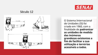 O Sistema Internacional
de Unidades (SI) foi
criado em 1960, com a
finalidade de padronizar
as unidades de medida
das inúmeras
grandezas existentes a
fim de facilitar a sua
utilização e torná-las
acessíveis a todos.
Século 12
 