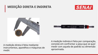 A medição direta é feita mediante
instrumentos, aparelhos e máquinas de
medir.
A medição indireta é feita por comparação,
consiste em confrontar a peça que se quer
medir com aquela de padrão ou dimensão
aproximada.
MEDIÇÃO DIRETA E INDIRETA
 
