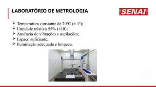 LABORATÓRIO DE METROLOGIA
 Temperatura constante de 20ºC (± 1º);
 Umidade relativa 55% (±10);
 Ausência de vibrações e oscilações;
 Espaço suficiente;
 Iluminação adequada e limpeza.
 