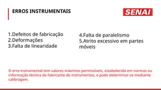 ERROS INSTRUMENTAIS
1.Defeitos de fabricação
2.Deformações
3.Falta de linearidade
4.Falta de paralelismo
5.Atrito excessivo em partes
móveis
O erro instrumental tem valores máximos permissíveis, estabelecido em normas ou
informação técnica do fabricante de instrumentos, e pode determinar-se mediante
calibragem.
 