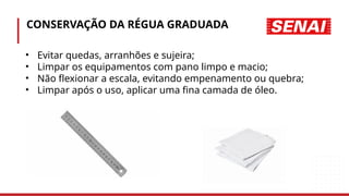 CONSERVAÇÃO DA RÉGUA GRADUADA
• Evitar quedas, arranhões e sujeira;
• Limpar os equipamentos com pano limpo e macio;
• Não flexionar a escala, evitando empenamento ou quebra;
• Limpar após o uso, aplicar uma fina camada de óleo.
 
