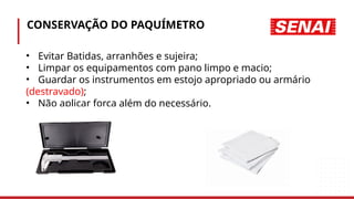 CONSERVAÇÃO DO PAQUÍMETRO
• Evitar Batidas, arranhões e sujeira;
• Limpar os equipamentos com pano limpo e macio;
• Guardar os instrumentos em estojo apropriado ou armário
(destravado);
• Não aplicar força além do necessário.
 