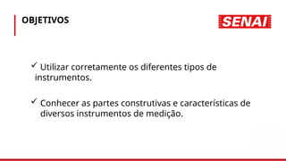 OBJETIVOS
 Utilizar corretamente os diferentes tipos de
instrumentos.
 Conhecer as partes construtivas e características de
diversos instrumentos de medição.
 