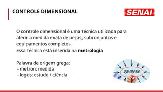 CONTROLE DIMENSIONAL
• O controle dimensional é uma técnica utilizada para
• aferir a medida exata de peças, subconjuntos e
• equipamentos completos.
• Essa técnica está inserida na metrologia
• Palavra de origem grega:
- metron: medida
- logos: estudo / ciência
.
 