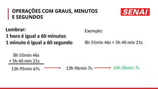 OPERAÇÕES COM GRAUS, MINUTOS
E SEGUNDOS
Lembrar:
1 hora é igual a 60 minutos
1 minuto é igual a 60 segundo
Exemplo:
8h 55min 46s + 5h 40 min 21s
8h 55min 46s
+ 5h 40 min 21s
13h 95min 67s 13h 96min 7s 14h 36min 7s
 