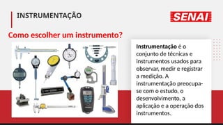 INSTRUMENTAÇÃO
Instrumentação é o
conjunto de técnicas e
instrumentos usados para
observar, medir e registrar
a medição. A
instrumentação preocupa-
se com o estudo, o
desenvolvimento, a
aplicação e a operação dos
instrumentos.
Como escolher um instrumento?
 