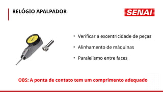 RELÓGIO APALPADOR
• Verificar a excentricidade de peças
• Alinhamento de máquinas
• Paralelismo entre faces
OBS: A ponta de contato tem um comprimento adequado
 