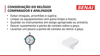 CONSERVAÇÃO DO RELÓGIO
COMPARADOR E APALPADOR
• Evitar choques, arranhões e sujeira;
• Limpar os equipamentos com pano limpo e macio;
• Guardar os instrumentos em estojo apropriado ou armário;
• Descer suavemente a ponta de contato sobre a peça;
• Levantar um pouco a ponta de contato ao retirar a peça.
 