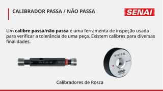 Um calibre passa/não passa é uma ferramenta de inspeção usada
para verificar a tolerância de uma peça. Existem calibres para diversas
finalidades.
CALIBRADOR PASSA / NÃO PASSA
Calibradores de Rosca
 