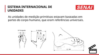 SISTEMA INTERNACIONAL DE
UNIDADES
As unidades de medição primitivas estavam baseadas em
partes do corpo humano, que eram referências universais.
 