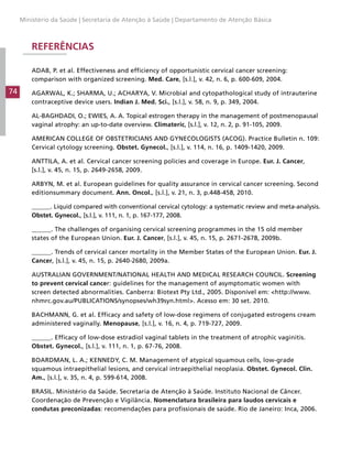 Ministério da Saúde | Secretaria de Atenção à Saúde | Departamento de Atenção Básica

REFERÊNCIAS
ADAB, P. et al. Effectiveness and efficiency of opportunistic cervical cancer screening:
comparison with organized screening. Med. Care, [s.l.], v. 42, n. 6, p. 600-609, 2004.

74

AGARWAL, K.; SHARMA, U.; ACHARYA, V. Microbial and cytopathological study of intrauterine
contraceptive device users. Indian J. Med. Sci., [s.l.], v. 58, n. 9, p. 349, 2004.
AL-BAGHDADI, O.; EWIES, A. A. Topical estrogen therapy in the management of postmenopausal
vaginal atrophy: an up-to-date overview. Climateric, [s.l.], v. 12, n. 2, p. 91-105, 2009.
AMERICAN COLLEGE OF OBSTETRICIANS AND GYNECOLOGISTS (ACOG). Practice Bulletin n. 109:
Cervical cytology screening. Obstet. Gynecol., [s.l.], v. 114, n. 16, p. 1409-1420, 2009.
ANTTILA, A. et al. Cervical cancer screening policies and coverage in Europe. Eur. J. Cancer,
[s.l.], v. 45, n. 15, p. 2649-2658, 2009.
ARBYN, M. et al. European guidelines for quality assurance in cervical cancer screening. Second
editionsummary document. Ann. Oncol., [s.l.], v. 21, n. 3, p.448-458, 2010.
______. Liquid compared with conventional cervical cytology: a systematic review and meta-analysis.
Obstet. Gynecol., [s.l.], v. 111, n. 1, p. 167-177, 2008.
______. The challenges of organising cervical screening programmes in the 15 old member
states of the European Union. Eur. J. Cancer, [s.l.], v. 45, n. 15, p. 2671-2678, 2009b.
______. Trends of cervical cancer mortality in the Member States of the European Union. Eur. J.
Cancer, [s.l.], v. 45, n. 15, p. 2640-2680, 2009a.
AUSTRALIAN GOVERNMENT/NATIONAL HEALTH AND MEDICAL RESEARCH COUNCIL. Screening
to prevent cervical cancer: guidelines for the management of asymptomatic women with
screen detected abnormalities. Canberra: Biotext Pty Ltd., 2005. Disponível em: <http://www.
nhmrc.gov.au/PUBLICATIONS/synopses/wh39syn.html>. Acesso em: 30 set. 2010.
BACHMANN, G. et al. Efficacy and safety of low-dose regimens of conjugated estrogens cream
administered vaginally. Menopause, [s.l.], v. 16, n. 4, p. 719-727, 2009.
______. Efficacy of low-dose estradiol vaginal tablets in the treatment of atrophic vaginitis.
Obstet. Gynecol., [s.l.], v. 111, n. 1, p. 67-76, 2008.
BOARDMAN, L. A.; KENNEDY, C. M. Management of atypical squamous cells, low-grade
squamous intraepithelial lesions, and cervical intraepithelial neoplasia. Obstet. Gynecol. Clin.
Am., [s.l.], v. 35, n. 4, p. 599-614, 2008.
BRASIL. Ministério da Saúde. Secretaria de Atenção à Saúde. Instituto Nacional de Câncer.
Coordenação de Prevenção e Vigilância. Nomenclatura brasileira para laudos cervicais e
condutas preconizadas: recomendações para profissionais de saúde. Rio de Janeiro: Inca, 2006.

 