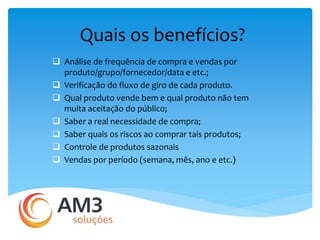 Quais os benefícios? 
 Análise de frequência de compra e vendas por 
produto/grupo/fornecedor/data e etc.; 
 Verificação do fluxo de giro de cada produto. 
 Qual produto vende bem e qual produto não tem 
muita aceitação do público; 
 Saber a real necessidade de compra; 
 Saber quais os riscos ao comprar tais produtos; 
 Controle de produtos sazonais 
 Vendas por período (semana, mês, ano e etc.) 
 