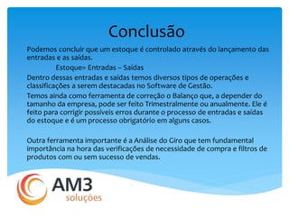 Conclusão 
Podemos concluir que um estoque é controlado através do lançamento das 
entradas e as saídas. 
Estoque= Entradas – Saídas 
Dentro dessas entradas e saídas temos diversos tipos de operações e 
classificações a serem destacadas no Software de Gestão. 
Temos ainda como ferramenta de correção o Balanço que, a depender do 
tamanho da empresa, pode ser feito Trimestralmente ou anualmente. Ele é 
feito para corrigir possíveis erros durante o processo de entradas e saídas 
do estoque e é um processo obrigatório em alguns casos. 
Outra ferramenta importante é a Análise do Giro que tem fundamental 
importância na hora das verificações de necessidade de compra e filtros de 
produtos com ou sem sucesso de vendas. 
 
