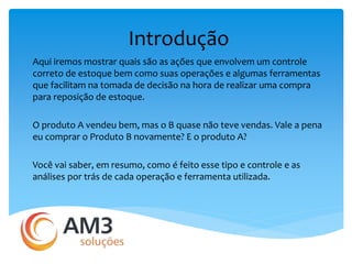 Introdução 
Aqui iremos mostrar quais são as ações que envolvem um controle 
correto de estoque bem como suas operações e algumas ferramentas 
que facilitam na tomada de decisão na hora de realizar uma compra 
para reposição de estoque. 
O produto A vendeu bem, mas o B quase não teve vendas. Vale a pena 
eu comprar o Produto B novamente? E o produto A? 
Você vai saber, em resumo, como é feito esse tipo e controle e as 
análises por trás de cada operação e ferramenta utilizada. 
 