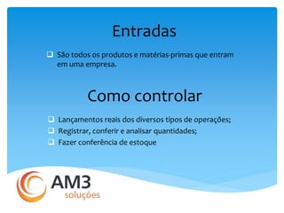 Entradas 
 São todos os produtos e matérias-primas que entram 
em uma empresa. 
Como controlar 
 Lançamentos reais dos diversos tipos de operações; 
 Registrar, conferir e analisar quantidades; 
 Fazer conferência de estoque 
 