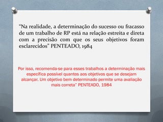 “Na realidade, a determinação do sucesso ou fracasso
de um trabalho de RP está na relação estreita e direta
com a precisão com que os seus objetivos foram
esclarecidos” PENTEADO, 1984



Por isso, recomenda-se para esses trabalhos a determinação mais
     específica possível quantos aos objetivos que se desejam
 alcançar. Um objetivo bem determinado permite uma avaliação
                  mais correta” PENTEADO, 1984
 