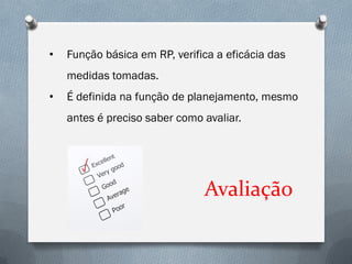 •   Função básica em RP, verifica a eficácia das
    medidas tomadas.
•   É definida na função de planejamento, mesmo
    antes é preciso saber como avaliar.




                               Avaliação
 