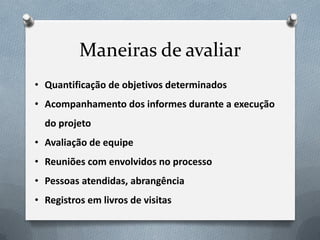 Maneiras de avaliar
• Quantificação de objetivos determinados
• Acompanhamento dos informes durante a execução
  do projeto
• Avaliação de equipe
• Reuniões com envolvidos no processo
• Pessoas atendidas, abrangência
• Registros em livros de visitas
 