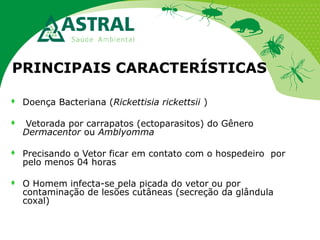 PRINCIPAIS CARACTERÍSTICAS


Doença Bacteriana (Rickettisia rickettsii )



Vetorada por carrapatos (ectoparasitos) do Gênero
Dermacentor ou Amblyomma



Precisando o Vetor ficar em contato com o hospedeiro por
pelo menos 04 horas



O Homem infecta-se pela picada do vetor ou por
contaminação de lesões cutâneas (secreção da glândula
coxal)

 