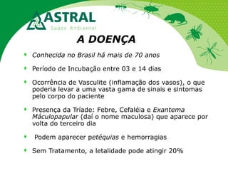 A DOENÇA


Conhecida no Brasil há mais de 70 anos



Período de Incubação entre 03 e 14 dias



Ocorrência de Vasculite (inflamação dos vasos), o que
poderia levar a uma vasta gama de sinais e sintomas
pelo corpo do paciente



Presença da Tríade: Febre, Cefaléia e Exantema
Máculopapular (daí o nome maculosa) que aparece por
volta do terceiro dia




Podem aparecer petéquias e hemorragias
Sem Tratamento, a letalidade pode atingir 20%

 