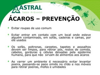 ÁCAROS – PREVENÇÃO


Evitar roupas de uso comum



Evitar entrar em contato com um local onde esteve
alguém contaminado, em sofás, cadeiras e camas, por
ele usados



Os sofás, poltronas, carpetes, tapetes e assoalhos
devem ser limpos, para retirar pós, restos de comida,
cabelos, gorduras e células deixadas pela epiderme
humana, para que não sirvam de alimentos aos ácaros



Ao varrer um ambiente é necessário evitar levantar
poeira, passando-se pano úmido no chão e nos móveis
para retirar poeiras, mofos e umidades

 