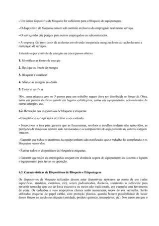 - Um único dispositivo de bloqueio for suficiente para o bloqueio do equipamento.
- O dispositivo de bloqueio estiver sob controle exclusivo do empregado realizando serviço.
- O serviço não crie perigos para outros empregados ou subcontratados.
- A empresa não tiver casos de acidentes envolvendo inesperada energização ou ativação durante a
realização de serviços.
Entende-se por controle de energias os cinco passos abaixo:
1. Identificar as fontes de energia
2. Desligar as fontes de energia
3. Bloquear e sinalizar
4. Aliviar as energias residuais
5. Testar e verificar
Obs.: uma etiqueta com os 5 passos para um trabalho seguro deve ser distribuída ao longo da Obra,
tanto em painéis elétricos quanto em lugares estratégicos, como em equipamentos, acionamentos de
outras energias, etc.
6.2. Remoção dos dispositivos de bloqueio e etiquetas:
- Completar o serviço antes de retirar o seu cadeado.
- Inspecionar a área para garantir que as ferramentas, resíduos e entulhos tenham sido removidos, as
proteções de máquinas tenham sido recolocadas e os componentes do equipamento ou sistema estejam
intactos.
- Garantir que todos os membros da equipe tenham sido notificados que o trabalho foi completado e os
bloqueios removidos.
- Retirar todos os dispositivos de bloqueio e etiquetas.
- Garantir que todos os empregados estejam em distância segura do equipamento ou sistema e liguem
o equipamento para testar ou operação.
6.3. Características de Dispositivos de Bloqueio e Etiquetagem
Os dispositivos de bloqueio utilizados devem estar disponíveis próximos ao ponto de uso (salas
específicas, armários, carrinhos, etc), serem padronizados, duráveis, resistentes o suficiente para
prevenir remoção sem uso de força excessiva ou meios não tradicionais, por exemplo uma ferramenta
de corte. Os cadeados e suas respectivas chaves serão numerados, todos de cor vermelha. Serão
utilizadas etiquetas de papel cartão, com proteção plástica, quando houver possibilidade de haver
danos físicos ao cartão ou etiqueta (umidade, produto químico, intempéries, etc). Nos casos em que o
 
