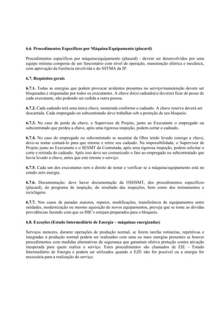 6.6. Procedimentos Específicos por Máquina/Equipamento (placard)
Procedimentos específicos por máquina/equipamento (placard) - devem ser desenvolvidos por uma
equipe mínima composta de um funcionário com nível de operação, manutenção elétrica e mecânica,
com aprovação da Gerência envolvida e do SSTMA da IP.
6.7. Requisitos gerais
6.7.1. Todas as energias que podem provocar acidentes presentes no serviço/manutenção devem ser
bloqueadas e etiquetadas por todos os executantes. A chave do(s) cadeado(s) deve(m) ficar de posse de
cada executante, não podendo ser cedida a outra pessoa.
6.7.2. Cada cadeado terá uma única chave, numerada conforme o cadeado. A chave reserva deverá ser
descartada. Cada empregado ou subcontratado deve trabalhar sob a proteção de seu bloqueio.
6.7.3. No caso de perda da chave, o Supervisor de Projeto, junto ao Executante o empregado ou
subcontratado que perdeu a chave, após uma rigorosa inspeção, podem cortar o cadeado.
6.7.4. No caso do empregado ou subcontratado se ausentar da Obra tendo levado consigo a chave,
deve-se tentar contatá-lo para que retorne e retire seu cadeado. Na impossibilidade, o Supervisor de
Projeto junto ao Executante e o SESMT da Contratada, após uma rigorosa inspeção, podem solicitar o
corte e retirada do cadeado. Após isso deve ser comunicado o fato ao empregado ou subcontratado que
havia levado a chave, antes que este retome o serviço.
6.7.5. Cada um dos executantes tem o direito de testar e verificar se a máquina/equipamento está no
estado zero energia.
6.7.6. Documentação: deve haver documentação da OSHSMT, dos procedimentos específicos
(placard), do programa de inspeção, do resultado das inspeções, bem como dos treinamentos e
reciclagens.
6.7.7. Nos casos de paradas maiores, reparos, modificações, transferência de equipamentos entre
unidades, modernização ou mesmo aquisição de novos equipamentos, preveja que se tome as devidas
providências fazendo com que os DIE’s estejam preparados para o bloqueio.
6.8. Exceções (Estado Intermediário de Energia – máquinas energizadas)
Serviços menores, durante operações de produção normal, se forem tarefas rotineiras, repetitivas e
integradas à produção normal podem ser realizados com uma ou mais energias presentes se houver
procedimentos com medidas alternativas de segurança que garantam efetiva proteção contra ativação
inesperada para quem realiza o serviço. Estes procedimentos são chamados de EIE – Estado
Intermediário de Energia e podem ser utilizados quando o EZE não for possível ou a energia for
necessária para a realização do serviço.
 