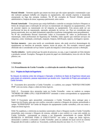 Pessoal Afetado – Somente aqueles que atuam nas áreas que não sejam operação e manutenção e que
não realizam qualquer trabalho em máquina ou equipamento, não estando expostos à inesperada
energização ou fuga das energias residuais. Na IP são exemplos de Pessoal Afetado: pessoal
administrativo, limpeza de áreas, segurança patrimonial, entre outros.
Pessoal Autorizado – Uma pessoa que esteja habilitada a controlar as energias (inclusive bloquear as
fontes de energia) para a realização de serviços ou manutenção em máquinas ou equipamentos, a fim
de executar reparos ou manutenção em tal máquina ou equipamento. Esta pessoa pode ser um
profissional da área de manutenção, operação, prestador de serviço, etc. Para ser considerada uma
pessoa autorizada, deve ser dado treinamento específico (conforme contemplado neste procedimento).
Na IP são considerados Pessoal Autorizado: todos os Executantes IP, todos os profissionais de
manutenção, todos profissionais de Segurança do Trabalho, todos aqueles que realizam serviços em
máquinas, como: instalação, construção, inspeção, limpeza, lubrificação, reparos, montagem e ajustes.
Serviços menores – para uma tarefa ser considerada menor, não pode envolver desmontagem do
equipamento ou barreiras de proteção, reparos, trocas de peças, etc. Por exemplo, remover papel
obstruído não é considerado serviço menor se parte da máquina é removida para acessar a obstrução.
Tarefa rotineira – tarefa normal que faz parte do processo, ou seja, o que é esperado ser feito durante
a produção normal. Exemplos: Passagem de ponta de papel em rebobinadeira, troca do rolo do filme
plástico, etc.
3. Instrução
3.1. Preenchimento do Cartão Vermelho e a efetivação do controle e Bloqueio de Energia
3.1.1. Projetos do Depto de Engenharia:
No bloqueio de sistemas ainda não entregues à Operação; a Gerência do Depto de Engenharia indicará para
cada projeto em andamento, pessoas responsáveis que atuarão como Supervisão do Projeto para aplicação do
Cartão Vermelho.
O Executante deve preencher o Cartão Vermelho e o canhoto, nos campos "SERVIÇO INICIADO
POR" com seu nome, chapa e a data em letras legíveis.
3.1.2. O Executante deve preencher tanto no Cartão Vermelho como no canhoto os campos
"NÚMERO DE OBRA (FN) e EQUIPAMENTO" anotando o nome correspondente ao equipamento
que será bloqueado.
3.1.3. O Executante após preenchido corretamente o Cartão Vermelho, deve entregar para o
Supervisor de Projeto, para que este confira, concorde e autorize o bloqueio do sistema, preenchendo o
campo "SUPERVISÃO" do Cartão de bloqueio do equipamento (cartão vermelho), com seu nome e
chapa em letras legíveis.
3.1.4. Na seqüência, o eletricista ou mecânico autorizado a fazer o bloqueio recebe o Cartão Vermelho
preenchido, para executar o bloqueio do sistema, cabendo a esse conferir se o que está contido no
Cartão Vermelho corresponde ao sistema a ser bloqueado, preenchendo no campo 'QUEM
BLOQUEIA O SISTEMA PARA O EXECUTANTE" seu nome e chapa em letras legíveis,
destacando o canhoto e colocando o Cartão Vermelho junto ao cadeado em local visível no sistema
bloqueado devolvendo o canhoto ao Executante, conforme descrito nos itens 3.2, 3.3, 3.4 e 3.5.
 