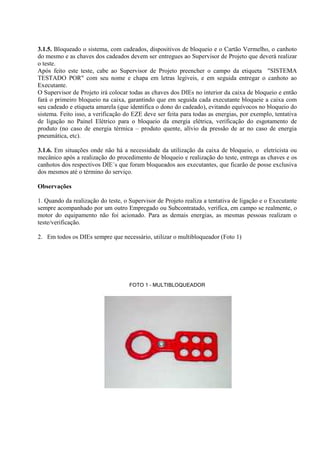 3.1.5. Bloqueado o sistema, com cadeados, dispositivos de bloqueio e o Cartão Vermelho, o canhoto
do mesmo e as chaves dos cadeados devem ser entregues ao Supervisor de Projeto que deverá realizar
o teste.
Após feito este teste, cabe ao Supervisor de Projeto preencher o campo da etiqueta "SISTEMA
TESTADO POR" com seu nome e chapa em letras legíveis, e em seguida entregar o canhoto ao
Executante.
O Supervisor de Projeto irá colocar todas as chaves dos DIEs no interior da caixa de bloqueio e então
fará o primeiro bloqueio na caixa, garantindo que em seguida cada executante bloqueie a caixa com
seu cadeado e etiqueta amarela (que identifica o dono do cadeado), evitando equívocos no bloqueio do
sistema. Feito isso, a verificação do EZE deve ser feita para todas as energias, por exemplo, tentativa
de ligação no Painel Elétrico para o bloqueio da energia elétrica, verificação do esgotamento de
produto (no caso de energia térmica – produto quente, alívio da pressão de ar no caso de energia
pneumática, etc).
3.1.6. Em situações onde não há a necessidade da utilização da caixa de bloqueio, o eletricista ou
mecânico após a realização do procedimento de bloqueio e realização do teste, entrega as chaves e os
canhotos dos respectivos DIE´s que foram bloqueados aos executantes, que ficarão de posse exclusiva
dos mesmos até o término do serviço.
Observações
1. Quando da realização do teste, o Supervisor de Projeto realiza a tentativa de ligação e o Executante
sempre acompanhado por um outro Empregado ou Subcontratado, verifica, em campo se realmente, o
motor do equipamento não foi acionado. Para as demais energias, as mesmas pessoas realizam o
teste/verificação.
2. Em todos os DIEs sempre que necessário, utilizar o multibloqueador (Foto 1)
FOTO 1 – MULTIBLOQUEADOR
 