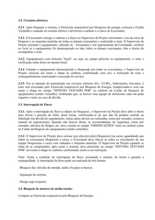3.2. Circuitos elétricos:
3.2.1. Após bloquear o sistema, o Eletricista responsável por bloqueios de energia, colocará o Cartão
Vermelho e cadeado no sistema elétrico e devolverá o canhoto e a chave ao Executante;
3.2.2. O Executante entrega o canhoto e a chave ao Supervisor de Projeto solicitando o uso da caixa de
bloqueio e as etiquetas amarelas de todos os demais executantes e realizando o teste. O Supervisor de
Projeto acionará o equipamento, cabendo ao Executante e um representante da Contratada, verificar
no local se o equipamento foi desenergizado ou não; todos os demais executantes, têm o direito de
acompanhar o teste.
3.2.3. Equipamentos com botoeira "local", ou seja, no campo próximo ao equipamento, o teste e
verificação serão feitos no mesmo local;
3.2.4. Estando o equipamento desenergizado e bloqueado por todos os executantes, o Supervisor de
Projeto colocará seu nome e chapa no canhoto, confirmando com isto, a realização do teste e
consequentemente autorizando a execução do serviço;
3.2.5. Em se tratando de manutenção em circuitos elétricos (Ex.: CCM's., Subestações, Gavetas), o
teste será executado pelo Eletricista responsável por Bloqueio de Energia, comprovando-o com seu
nome e chapa no campo "SISTEMA TESTADO POR" no canhoto do Cartão de bloqueio do
equipamento (cartão vermelho), lembrando que, se houver uma equipe de eletricistas cada um pode
requerer o teste, no caso de dúvida.
3.3. Interrupção de Fluxo:
3.3.1. Após a interrupção de fluxo (e depois do bloqueio) , o Supervisor de Projeto deve abrir o dreno
para aliviar a pressão da linha, desta forma, certificando-se de que não há produto contido na
tubulação (na dúvida do esgotamento, outras ações devem ser realizadas, como por exemplo, tentativa
manual de esgotamento). Quando não houver dreno, as recomendações de segurança, como por
exemplo, abertura de flanges, etc, deve constar no campo "OBSERVAÇÕES" tanto no canhoto como
no Cartão de bloqueio do equipamento (cartão vermelho).
3.3.2. O Supervisor de Projeto deve colocar a(s) chave(s) do(s) bloqueio(s) na caixa, aguardando que
todos os executantes bloqueiem a caixa; o Executante deve checar se todos os executantes de sua
equipe bloquearam a caixa com cadeados e etiquetas amarelas. O Supervisor de Projeto (quando se
tratar de ar comprimido), após testar o sistema, deve preencher no campo "SISTEMA TESTADO
POR" seu nome e chapa no canhoto, confirmando assim a sua realização.
Nota: Testar a condição de interrupção de fluxo, acionando o sistema, de forma a garantir a
estanqueidade. A interrupção de fluxo pode ser realizada de três formas:
. Bloqueio das válvulas de entrada, saída e by-pass se houver.
. Separação do sistema.
. Flange cego (raquete)
3.4. Bloqueio de motores de média tensão:
Compete ao Eletricista responsável pelo Bloqueio de Energia:
 