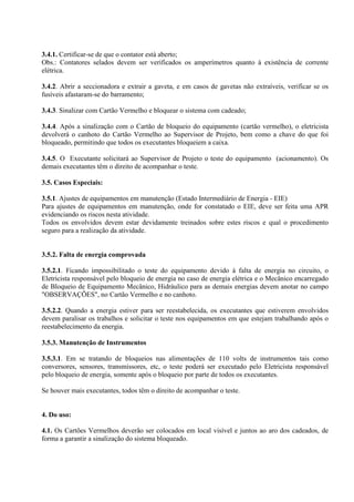 3.4.1. Certificar-se de que o contator está aberto;
Obs.: Contatores selados devem ser verificados os amperímetros quanto à existência de corrente
elétrica.
3.4.2. Abrir a seccionadora e extrair a gaveta, e em casos de gavetas não extraíveis, verificar se os
fusíveis afastaram-se do barramento;
3.4.3. Sinalizar com Cartão Vermelho e bloquear o sistema com cadeado;
3.4.4. Após a sinalização com o Cartão de bloqueio do equipamento (cartão vermelho), o eletricista
devolverá o canhoto do Cartão Vermelho ao Supervisor de Projeto, bem como a chave do que foi
bloqueado, permitindo que todos os executantes bloqueiem a caixa.
3.4.5. O Executante solicitará ao Supervisor de Projeto o teste do equipamento (acionamento). Os
demais executantes têm o direito de acompanhar o teste.
3.5. Casos Especiais:
3.5.1. Ajustes de equipamentos em manutenção (Estado Intermediário de Energia - EIE)
Para ajustes de equipamentos em manutenção, onde for constatado o EIE, deve ser feita uma APR
evidenciando os riscos nesta atividade.
Todos os envolvidos devem estar devidamente treinados sobre estes riscos e qual o procedimento
seguro para a realização da atividade.
3.5.2. Falta de energia comprovada
3.5.2.1. Ficando impossibilitado o teste do equipamento devido à falta de energia no circuito, o
Eletricista responsável pelo bloqueio de energia no caso de energia elétrica e o Mecânico encarregado
de Bloqueio de Equipamento Mecânico, Hidráulico para as demais energias devem anotar no campo
"OBSERVAÇÕES", no Cartão Vermelho e no canhoto.
3.5.2.2. Quando a energia estiver para ser reestabelecida, os executantes que estiverem envolvidos
devem paralisar os trabalhos e solicitar o teste nos equipamentos em que estejam trabalhando após o
reestabelecimento da energia.
3.5.3. Manutenção de Instrumentos
3.5.3.1. Em se tratando de bloqueios nas alimentações de 110 volts de instrumentos tais como
conversores, sensores, transmissores, etc, o teste poderá ser executado pelo Eletricista responsável
pelo bloqueio de energia, somente após o bloqueio por parte de todos os executantes.
Se houver mais executantes, todos têm o direito de acompanhar o teste.
4. Do uso:
4.1. Os Cartões Vermelhos deverão ser colocados em local visível e juntos ao aro dos cadeados, de
forma a garantir a sinalização do sistema bloqueado.
 