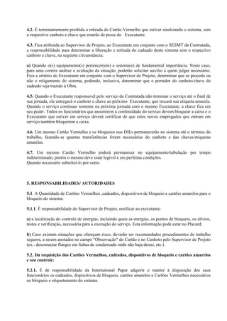 4.2. É terminantemente proibida a retirada do Cartão Vermelho que estiver sinalizando o sistema, sem
o respectivo canhoto e chave que estarão de posse do Executante.
4.3. Fica atribuída ao Supervisor de Projeto, ao Executante em conjunto com o SESMT da Contratada,
a responsabilidade para determinar a liberação e retirada do cadeado deste sistema sem o respectivo
canhoto e chave, na seguinte circunstância:
a) Quando o(s) equipamento(s) pertencer(em) a sistema(s) de fundamental importância. Neste caso,
para uma correta análise e avaliação da situação, poderão solicitar auxílio a quem julgar necessário.
Fica a critério do Executante em conjunto com o Supervisor de Projeto, determinar que se proceda ou
não o religamento do sistema, podendo, inclusive, determinar que o portador do canhoto/chave do
cadeado seja trazido à Obra.
4.5. Quando o Executante responsavel pelo serviço da Contratada não terminar o serviço até o final de
sua jornada, ele entregará o canhoto e chave ao próximo Executante, que trocará sua etiqueta amarela.
Quando o serviço continuar somente na próxima jornada com o mesmo Executante, a chave fica em
seu poder. Todos os funcionários que assumirem a continuidade do serviço devem bloquear a caixa e o
Executante que estiver em serviço deverá certificar de que estes novos empregados que entram em
serviço também bloqueiem a caixa.
4.6. Um mesmo Cartão Vermelho e os bloqueios nos DIEs permanecerão no sistema até o término do
trabalho, fazendo-se quantas transferências forem necessárias do canhoto e das chaves/etiquetas
amarelas.
4.7. Um mesmo Cartão Vermelho poderá permanecer no equipamento/tubulação por tempo
indeterminado, porém o mesmo deve estar legível e em perfeitas condições.
Quando necessário substituí-lo por outro.
5. RESPONSABILIDADES/ AUTORIDADES
5.1. A Quantidade de Cartões Vermelhos ,cadeados, dispositivos de bloqueio e cartões amarelos para o
bloqueio do sistema:
5.1.1. É responsabilidade do Supervisor de Projeto, notificar ao executante:
a) a localização do controle de energias, incluindo quais as energias, os pontos de bloqueio, os alívios,
testes e verificação, necessária para a execução do serviço. Esta informação pode estar no Placard;
b) Caso existam situações que ofereçam risco, deverão ser recomendados procedimentos de trabalho
seguros, a serem anotados no campo "Observação" do Cartão e no Canhoto pelo Supervisor de Projeto
(ex.: desconectar flanges em linhas de condensado onde não haja dreno, etc.).
5.2. Da requisição dos Cartões Vermelhos, cadeados, dispositivos de bloqueio e cartões amarelos
e seu controle:
5.2.1. É de responsabilidade da International Paper adquirir e manter à disposição dos seus
funcionários os cadeados, dispositivos de bloqueio, cartões amarelos e Cartões Vermelhos necessários
ao bloqueio e etiquetamento do sistema.
 
