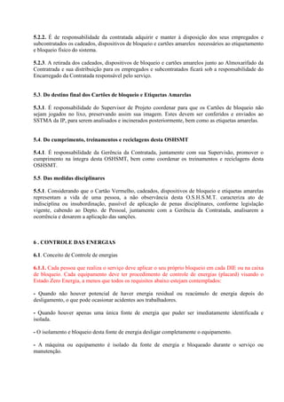 5.2.2. É de responsabilidade da contratada adquirir e manter à disposição dos seus empregados e
subcontratados os cadeados, dispositivos de bloqueio e cartões amarelos necessários ao etiquetamento
e bloqueio fisico do sistema.
5.2.3. A retirada dos cadeados, dispositivos de bloqueio e cartões amarelos junto ao Almoxarifado da
Contratrada e sua distribuição para os empregados e subcontratados ficará sob a responsabilidade do
Encarregado da Contratada responsável pelo serviço.
5.3. Do destino final dos Cartões de bloqueio e Etiquetas Amarelas
5.3.1. É responsabilidade do Supervisor de Projeto coordenar para que os Cartões de bloqueio não
sejam jogados no lixo, preservando assim sua imagem. Estes devem ser conferidos e enviados ao
SSTMA da IP, para serem analisados e incinerados posteriormente, bem como as etiquetas amarelas.
5.4. Do cumprimento, treinamentos e reciclagens desta OSHSMT
5.4.1. É responsabilidade da Gerência da Contratada, juntamente com sua Supervisão, promover o
cumprimento na íntegra desta OSHSMT, bem como coordenar os treinamentos e reciclagens desta
OSHSMT.
5.5. Das medidas disciplinares
5.5.1. Considerando que o Cartão Vermelho, cadeados, dispositivos de bloqueio e etiquetas amarelas
representam a vida de uma pessoa, a não observância desta O.S.H.S.M.T. caracteriza ato de
indisciplina ou insubordinação, passível de aplicação de penas disciplinares, conforme legislação
vigente, cabendo ao Depto. de Pessoal, juntamente com a Gerência da Contratada, analisarem a
ocorrência e dosarem a aplicação das sanções.
6 . CONTROLE DAS ENERGIAS
6.1. Conceito de Controle de energias
6.1.1. Cada pessoa que realiza o serviço deve aplicar o seu próprio bloqueio em cada DIE ou na caixa
de bloqueio. Cada equipamento deve ter procedimento de controle de energias (placard) visando o
Estado Zero Energia, a menos que todos os requisitos abaixo estejam contemplados:
- Quando não houver potencial de haver energia residual ou reacúmulo de energia depois do
desligamento, o que pode ocasionar acidentes aos trabalhadores.
- Quando houver apenas uma única fonte de energia que puder ser imediatamente identificada e
isolada.
- O isolamento e bloqueio desta fonte de energia desligar completamente o equipamento.
- A máquina ou equipamento é isolado da fonte de energia e bloqueado durante o serviço ou
manutenção.
 