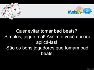 Quer evitar tomar bad beats? 
Simples, jogue mal! Assim é você que irá 
               aplicá-las! 
 São os bons jogadores que tomam bad 
                 beats.
 