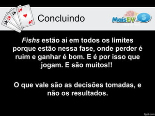 Concluindo

   Fishs estão aí em todos os limites
porque estão nessa fase, onde perder é
 ruim e ganhar é bom. E é por isso que
         jogam. E são muitos!!

O que vale são as decisões tomadas, e
          não os resultados.
 