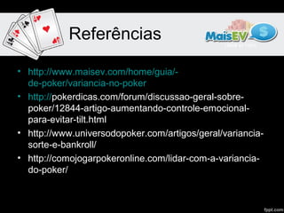 Referências

• http://www.maisev.com/home/guia/-
  de-poker/variancia-no-poker
• http://pokerdicas.com/forum/discussao-geral-sobre-
  poker/12844-artigo-aumentando-controle-emocional-
  para-evitar-tilt.html
• http://www.universodopoker.com/artigos/geral/variancia-
  sorte-e-bankroll/
• http://comojogarpokeronline.com/lidar-com-a-variancia-
  do-poker/
 