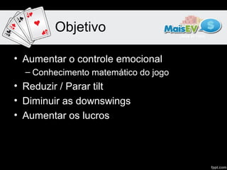 Objetivo

• Aumentar o controle emocional
  – Conhecimento matemático do jogo
• Reduzir / Parar tilt
• Diminuir as downswings
• Aumentar os lucros
 
