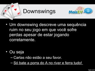 Downswings

• Um downswing descreve uma sequência
  ruim no seu jogo em que você sofre
  perdas apesar de estar jogando
  corretamente.

• Ou seja
  – Cartas não estão a seu favor.
  – Só bate a porra do A no river e ferra tudo!
 