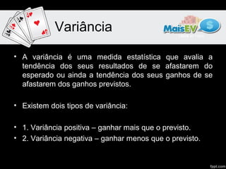 Variância

• A variância é uma medida estatística que avalia a
  tendência dos seus resultados de se afastarem do
  esperado ou ainda a tendência dos seus ganhos de se
  afastarem dos ganhos previstos.

• Existem dois tipos de variância:

• 1. Variância positiva – ganhar mais que o previsto.
• 2. Variância negativa – ganhar menos que o previsto.
 