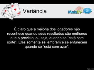 Variância


     É claro que a maioria dos jogadores não
reconhece quando seus resultados são melhores
  que o previsto, ou seja, quando se “está com
sorte”. Eles somente se lembram e se enfurecem
            quando se “está com azar”.
 