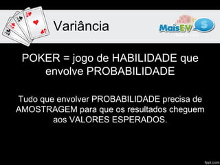 Variância

 POKER = jogo de HABILIDADE que
    envolve PROBABILIDADE

Tudo que envolver PROBABILIDADE precisa de
AMOSTRAGEM para que os resultados cheguem
        aos VALORES ESPERADOS.
 