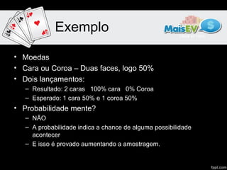 Exemplo

• Moedas
• Cara ou Coroa – Duas faces, logo 50%
• Dois lançamentos:
   – Resultado: 2 caras 100% cara 0% Coroa
   – Esperado: 1 cara 50% e 1 coroa 50%
• Probabilidade mente?
   – NÃO
   – A probabilidade indica a chance de alguma possibilidade
     acontecer
   – E isso é provado aumentando a amostragem.
 